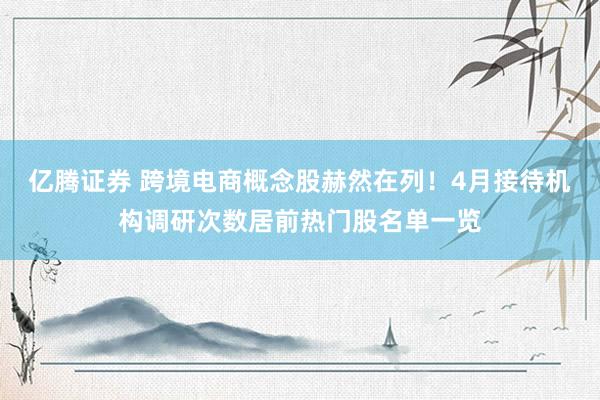 亿腾证券 跨境电商概念股赫然在列！4月接待机构调研次数居前热门股名单一览
