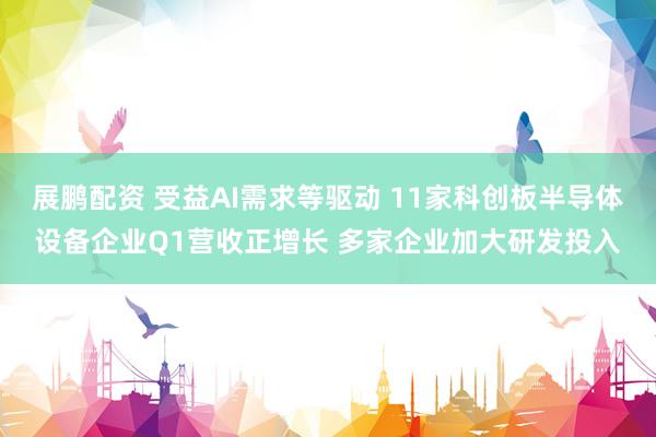 展鹏配资 受益AI需求等驱动 11家科创板半导体设备企业Q1营收正增长 多家企业加大研发投入
