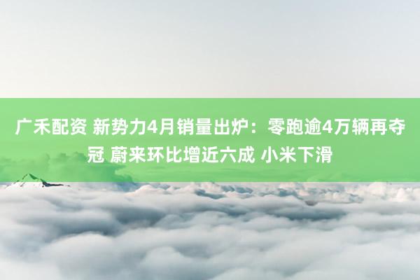 广禾配资 新势力4月销量出炉：零跑逾4万辆再夺冠 蔚来环比增近六成 小米下滑