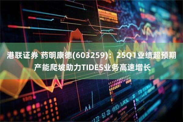 港联证券 药明康德(603259)：25Q1业绩超预期 产能爬坡助力TIDES业务高速增长