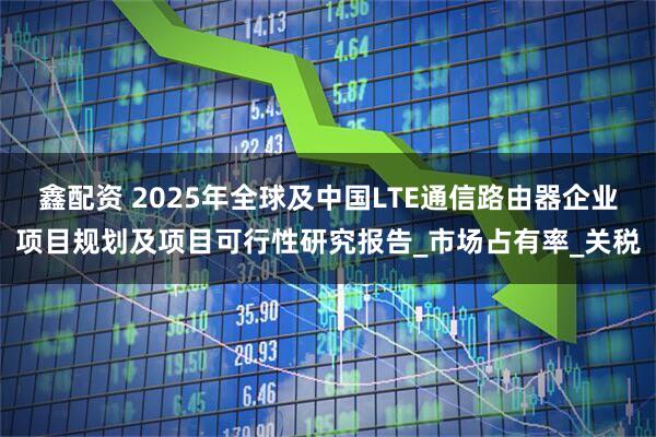 鑫配资 2025年全球及中国LTE通信路由器企业项目规划及项目可行性研究报告_市场占有率_关税