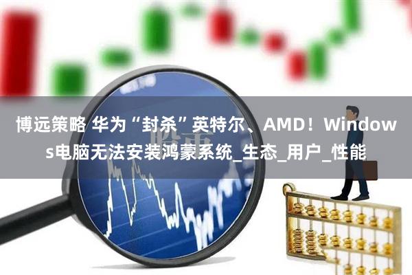 博远策略 华为“封杀”英特尔、AMD！Windows电脑无法安装鸿蒙系统_生态_用户_性能