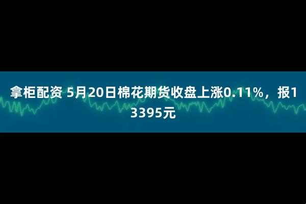 拿柜配资 5月20日棉花期货收盘上涨0.11%，报13395元
