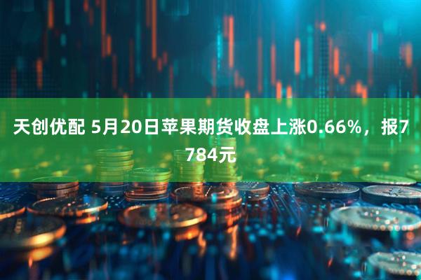 天创优配 5月20日苹果期货收盘上涨0.66%，报7784元