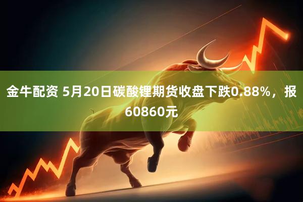金牛配资 5月20日碳酸锂期货收盘下跌0.88%，报60860元