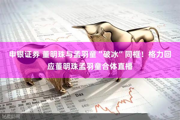 申银证券 董明珠与孟羽童“破冰”同框！格力回应董明珠孟羽童合体直播