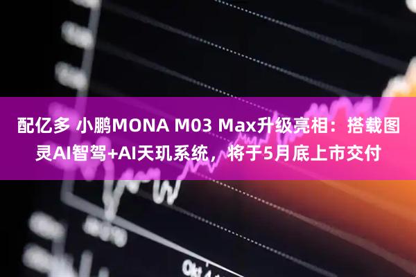 配亿多 小鹏MONA M03 Max升级亮相：搭载图灵AI智驾+AI天玑系统，将于5月底上市交付
