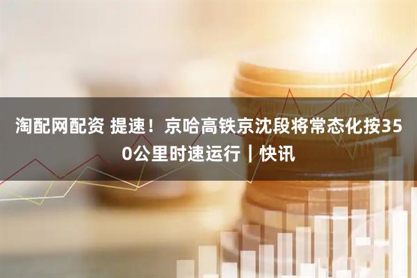 淘配网配资 提速！京哈高铁京沈段将常态化按350公里时速运行｜快讯