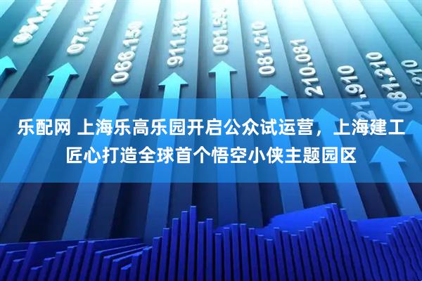 乐配网 上海乐高乐园开启公众试运营，上海建工匠心打造全球首个悟空小侠主题园区