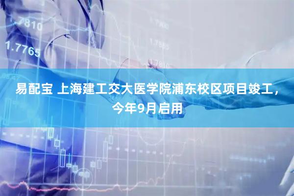 易配宝 上海建工交大医学院浦东校区项目竣工，今年9月启用