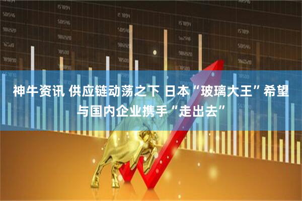 神牛资讯 供应链动荡之下 日本“玻璃大王”希望与国内企业携手“走出去”
