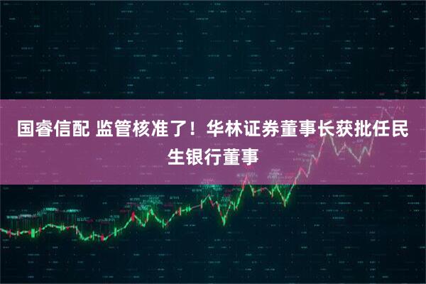 国睿信配 监管核准了！华林证券董事长获批任民生银行董事