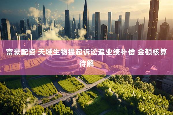 富豪配资 天域生物提起诉讼追业绩补偿 金额核算待解