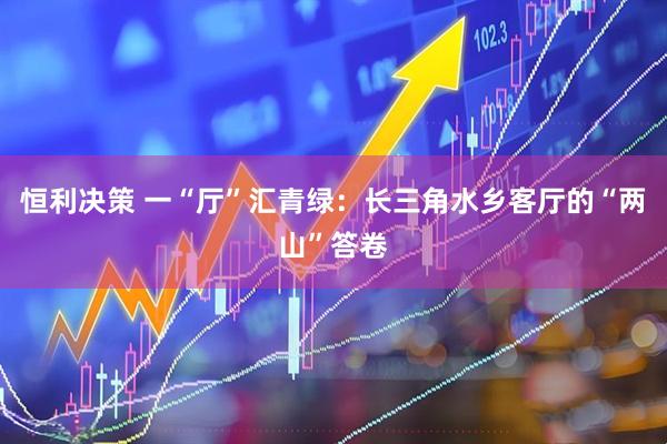 恒利决策 一“厅”汇青绿：长三角水乡客厅的“两山”答卷