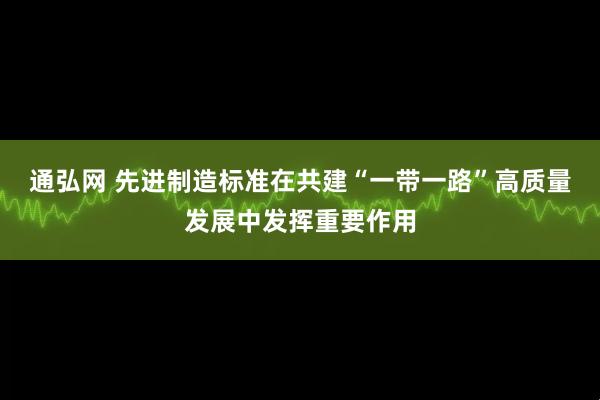 通弘网 先进制造标准在共建“一带一路”高质量发展中发挥重要作用