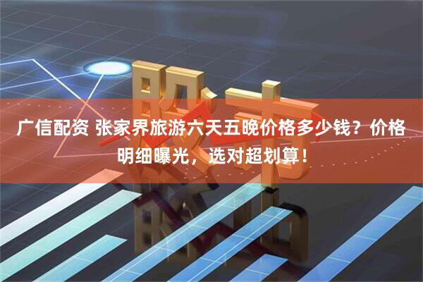 广信配资 张家界旅游六天五晚价格多少钱？价格明细曝光，选对超划算！
