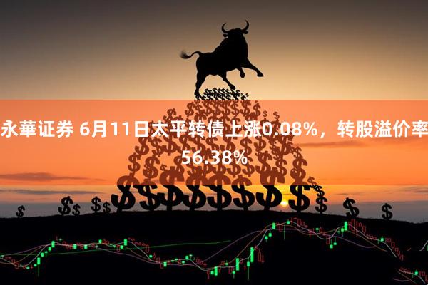 永華证券 6月11日太平转债上涨0.08%，转股溢价率56.38%