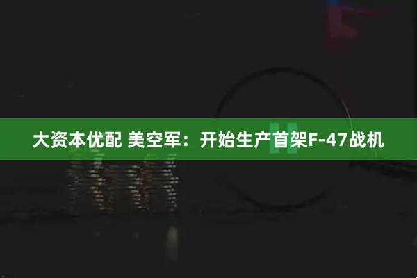 大资本优配 美空军：开始生产首架F-47战机
