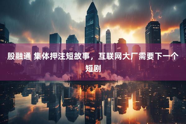 股融通 集体押注短故事，互联网大厂需要下一个短剧