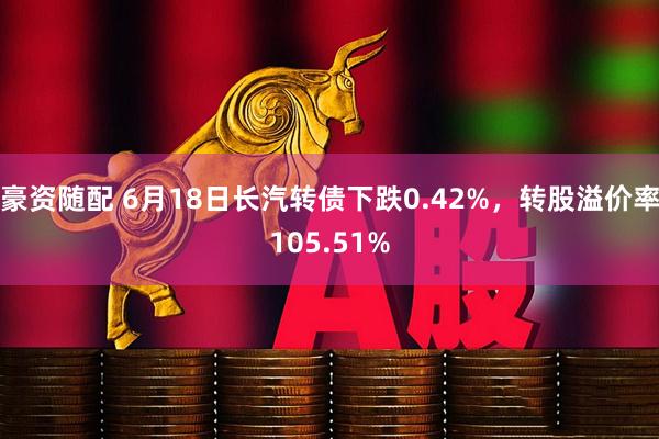 豪资随配 6月18日长汽转债下跌0.42%,转股溢价率105.51%